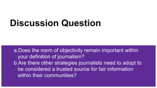 Discussion Question
a.Does the norm of objectivity remain important within
your definition of journalism?
b.Are there other strategies journalists need to adopt to
be considered a trusted source for fair information
within their communities?
 
