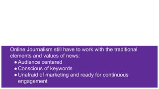Online Journalism still have to work with the traditional
elements and values of news:
●Audience centered
●Conscious of keywords
●Unafraid of marketing and ready for continuous
engagement
 