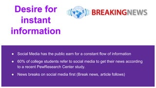 Desire for
instant
information
● Social Media has the public earn for a constant flow of information
● 60% of college students refer to social media to get their news according
to a recent PewResearch Center study.
● News breaks on social media first (Break news, article follows)
 