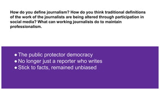 How do you define journalism? How do you think traditional definitions
of the work of the journalists are being altered through participation in
social media? What can working journalists do to maintain
professionalism.
●The public protector democracy
●No longer just a reporter who writes
●Stick to facts, remained unbiased
 