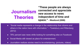 Journalism
Theories
● “Social media represents a change in the relationship that citizens and
others in the nation have with information.” – Tewksbury and Rittenberg
(2012)
● 78% percent saw news while looking for something else on Facebook
● Social Media still viewed as place for entertainment.
● Journalism realizes stories need to be entertaining. (pictures, videos)
“These people are always
connected and appreciate
new access to news
independent of time and
space.” - Westlund (2008)
 