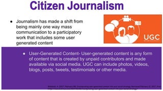 ● Journalism has made a shift from
being mainly one way mass
communication to a participatory
work that includes some user
generated content
● User-Generated Content- User-generated content is any form
of content that is created by unpaid contributors and made
available via social media. UGC can include photos, videos,
blogs, posts, tweets, testimonials or other media.
Wambold, A. (2017, February 08). Incorporating user-generated content into your social strategy. Retrieved February 12, 2017, from
https://www.biztimes.com/2017/02/06/incorporating-user-generated-content-into-your-social-strategy/
 