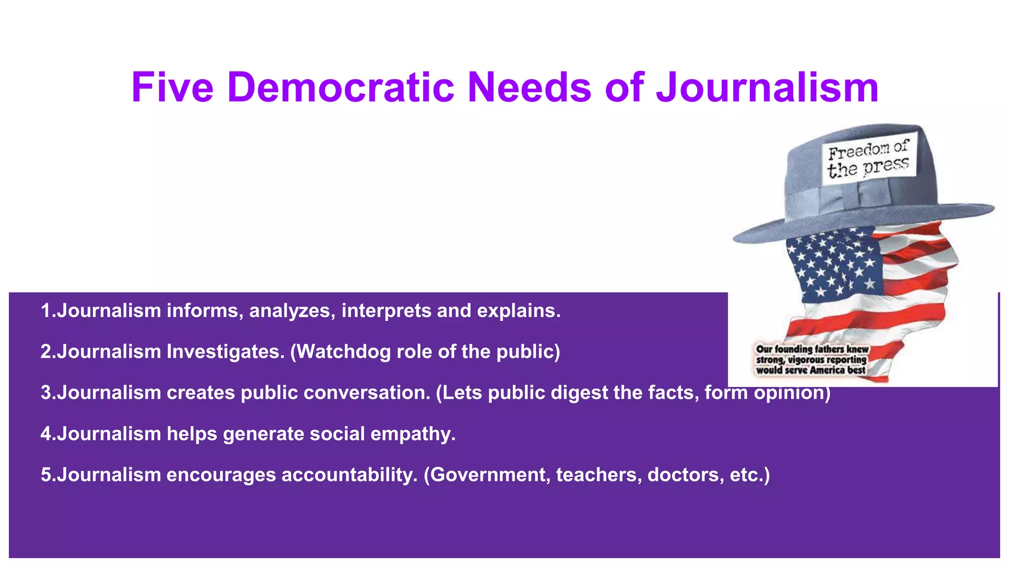 Five Democratic Needs of Journalism
1.Journalism informs, analyzes, interprets and explains.
2.Journalism Investigates. (Watchdog role of the public)
3.Journalism creates public conversation. (Lets public digest the facts, form opinion)
4.Journalism helps generate social empathy.
5.Journalism encourages accountability. (Government, teachers, doctors, etc.)
 