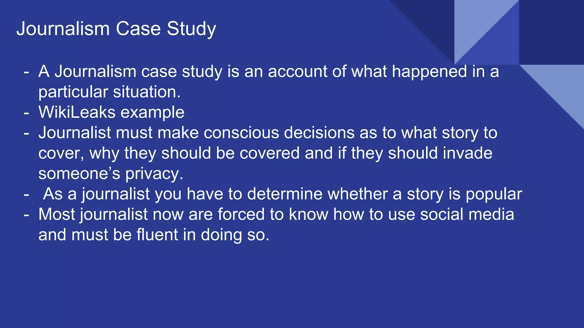 Journalism Case Study
- A Journalism case study is an account of what happened in a
particular situation.
- WikiLeaks example
- Journalist must make conscious decisions as to what story to
cover, why they should be covered and if they should invade
someone’s privacy.
- As a journalist you have to determine whether a story is popular
- Most journalist now are forced to know how to use social media
and must be fluent in doing so.
 