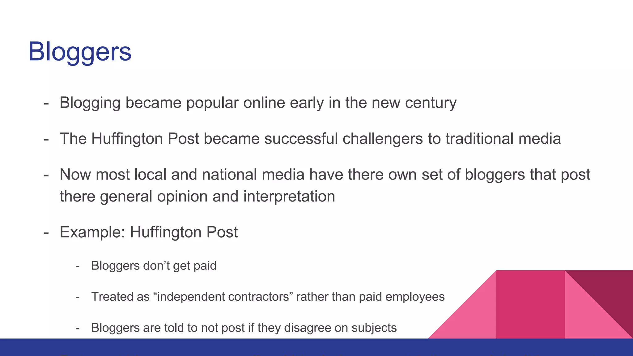 Bloggers
- Blogging became popular online early in the new century
- The Huffington Post became successful challengers to traditional media
- Now most local and national media have there own set of bloggers that post
there general opinion and interpretation
- Example: Huffington Post
- Bloggers don’t get paid
- Treated as “independent contractors” rather than paid employees
- Bloggers are told to not post if they disagree on subjects
 