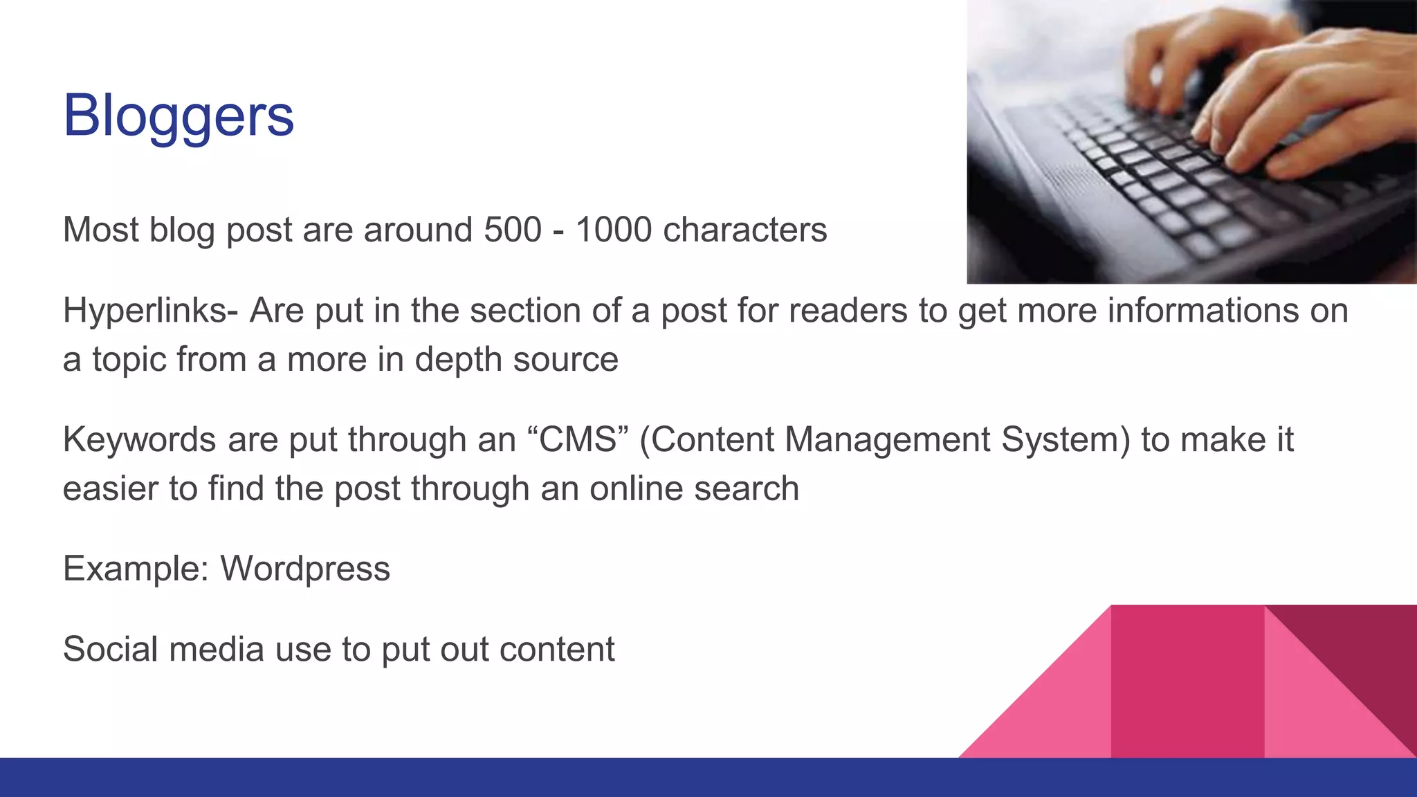 Bloggers
Most blog post are around 500 - 1000 characters
Hyperlinks- Are put in the section of a post for readers to get more informations on
a topic from a more in depth source
Keywords are put through an “CMS” (Content Management System) to make it
easier to find the post through an online search
Example: Wordpress
Social media use to put out content
 