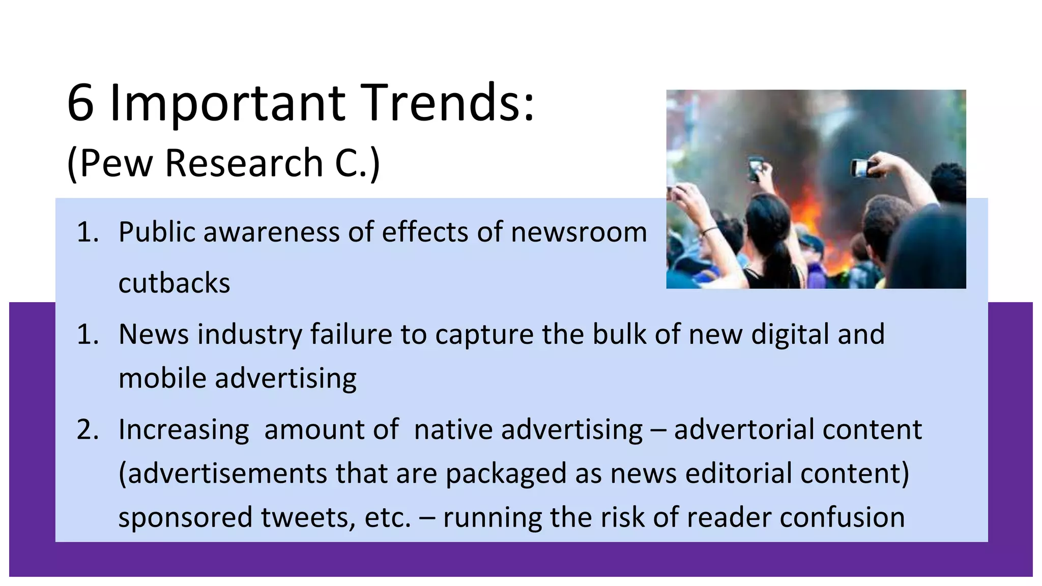 6 Important Trends:
(Pew Research C.)
1. Public awareness of effects of newsroom
cutbacks
1. News industry failure to capture the bulk of new digital and
mobile advertising
2. Increasing amount of native advertising – advertorial content
(advertisements that are packaged as news editorial content)
sponsored tweets, etc. – running the risk of reader confusion
 