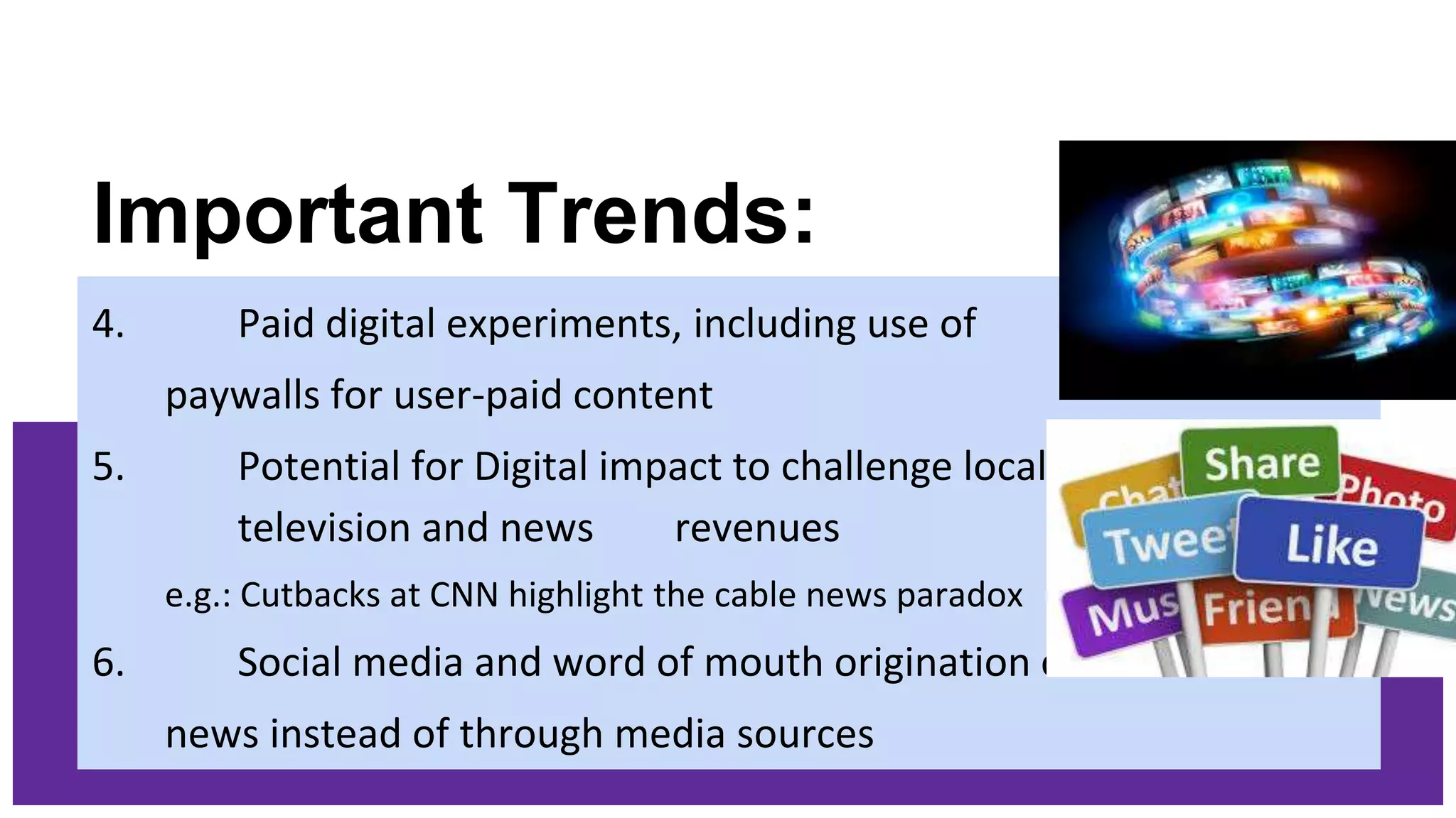 Important Trends:
4. Paid digital experiments, including use of
paywalls for user-paid content
5. Potential for Digital impact to challenge local
television and news revenues
e.g.: Cutbacks at CNN highlight the cable news paradox
6. Social media and word of mouth origination of
news instead of through media sources
 