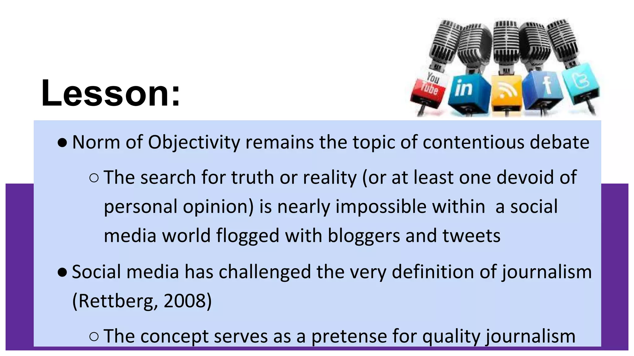 Lesson:
●Norm of Objectivity remains the topic of contentious debate
○The search for truth or reality (or at least one devoid of
personal opinion) is nearly impossible within a social
media world flogged with bloggers and tweets
●Social media has challenged the very definition of journalism
(Rettberg, 2008)
○The concept serves as a pretense for quality journalism
 