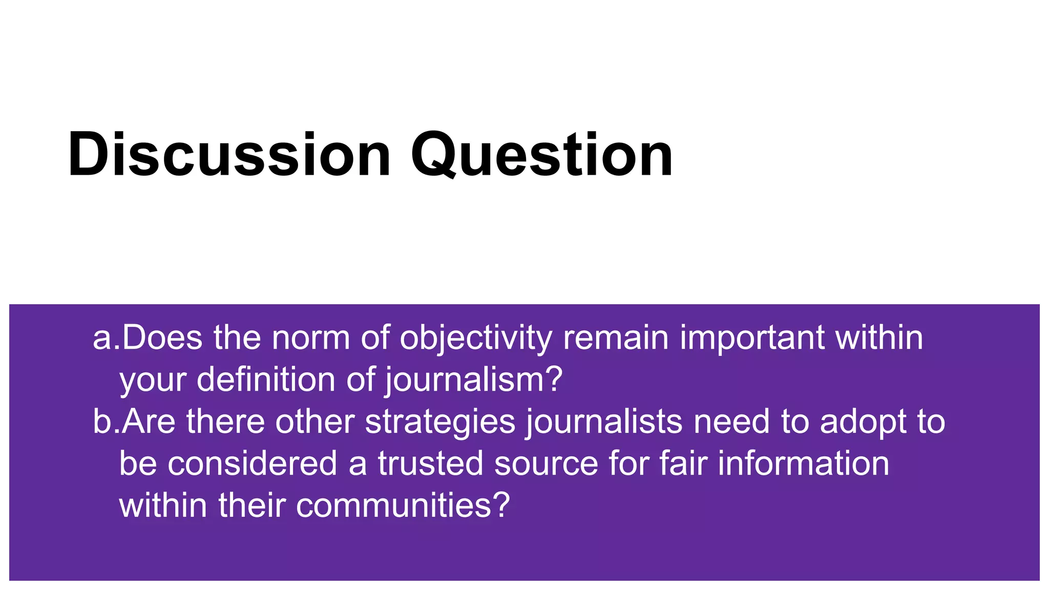 Discussion Question
a.Does the norm of objectivity remain important within
your definition of journalism?
b.Are there other strategies journalists need to adopt to
be considered a trusted source for fair information
within their communities?
 