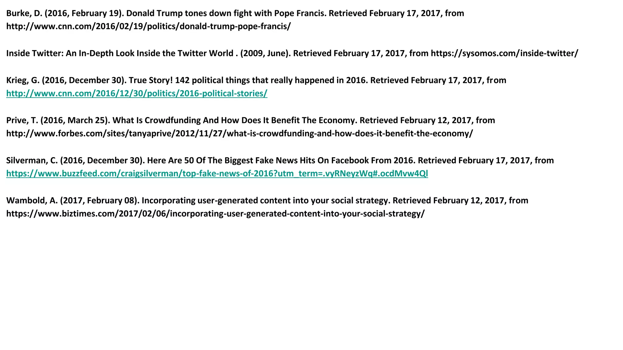 Burke, D. (2016, February 19). Donald Trump tones down fight with Pope Francis. Retrieved February 17, 2017, from
http://www.cnn.com/2016/02/19/politics/donald-trump-pope-francis/
Inside Twitter: An In-Depth Look Inside the Twitter World . (2009, June). Retrieved February 17, 2017, from https://sysomos.com/inside-twitter/
Krieg, G. (2016, December 30). True Story! 142 political things that really happened in 2016. Retrieved February 17, 2017, from
http://www.cnn.com/2016/12/30/politics/2016-political-stories/
Prive, T. (2016, March 25). What Is Crowdfunding And How Does It Benefit The Economy. Retrieved February 12, 2017, from
http://www.forbes.com/sites/tanyaprive/2012/11/27/what-is-crowdfunding-and-how-does-it-benefit-the-economy/
Silverman, C. (2016, December 30). Here Are 50 Of The Biggest Fake News Hits On Facebook From 2016. Retrieved February 17, 2017, from
https://www.buzzfeed.com/craigsilverman/top-fake-news-of-2016?utm_term=.vyRNeyzWq#.ocdMvw4Ql
Wambold, A. (2017, February 08). Incorporating user-generated content into your social strategy. Retrieved February 12, 2017, from
https://www.biztimes.com/2017/02/06/incorporating-user-generated-content-into-your-social-strategy/
 