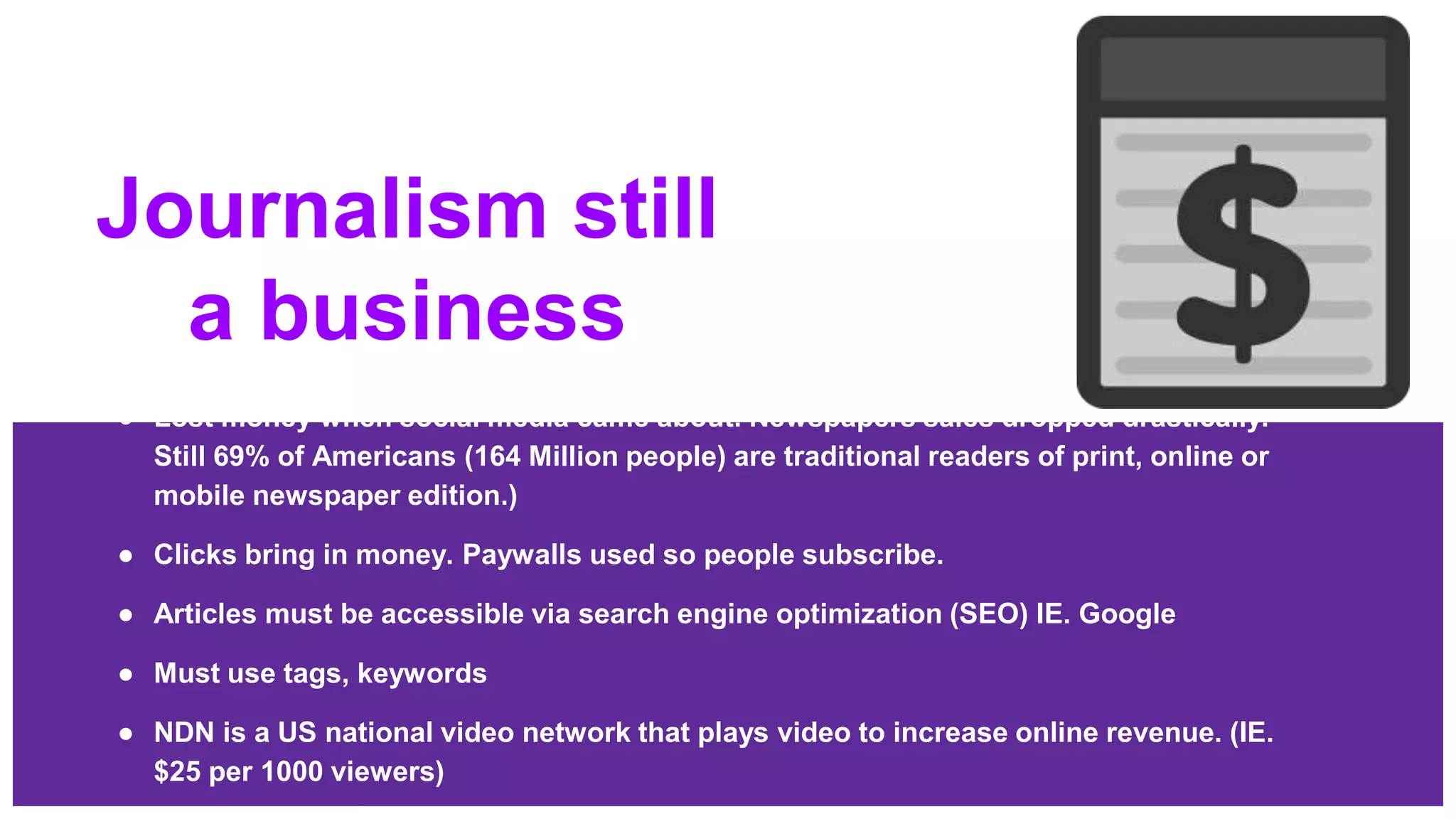 Journalism still
a business
● Lost money when social media came about. Newspapers sales dropped drastically.
Still 69% of Americans (164 Million people) are traditional readers of print, online or
mobile newspaper edition.)
● Clicks bring in money. Paywalls used so people subscribe.
● Articles must be accessible via search engine optimization (SEO) IE. Google
● Must use tags, keywords
● NDN is a US national video network that plays video to increase online revenue. (IE.
$25 per 1000 viewers)
 