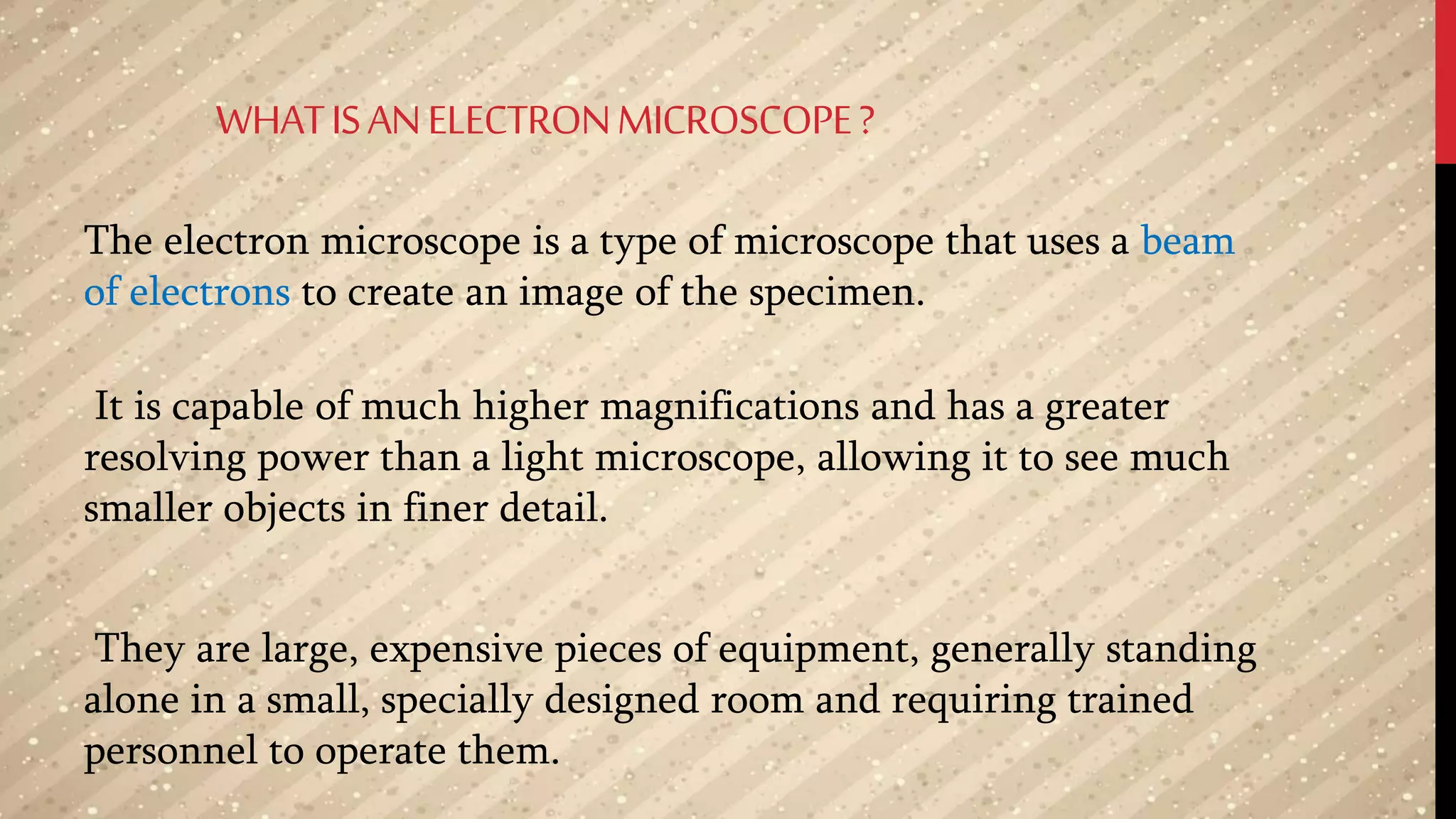 WHATISANELECTRONMICROSCOPE?
The electron microscope is a type of microscope that uses a beam
of electrons to create an image of the specimen.
It is capable of much higher magnifications and has a greater
resolving power than a light microscope, allowing it to see much
smaller objects in finer detail.
They are large, expensive pieces of equipment, generally standing
alone in a small, specially designed room and requiring trained
personnel to operate them.
 