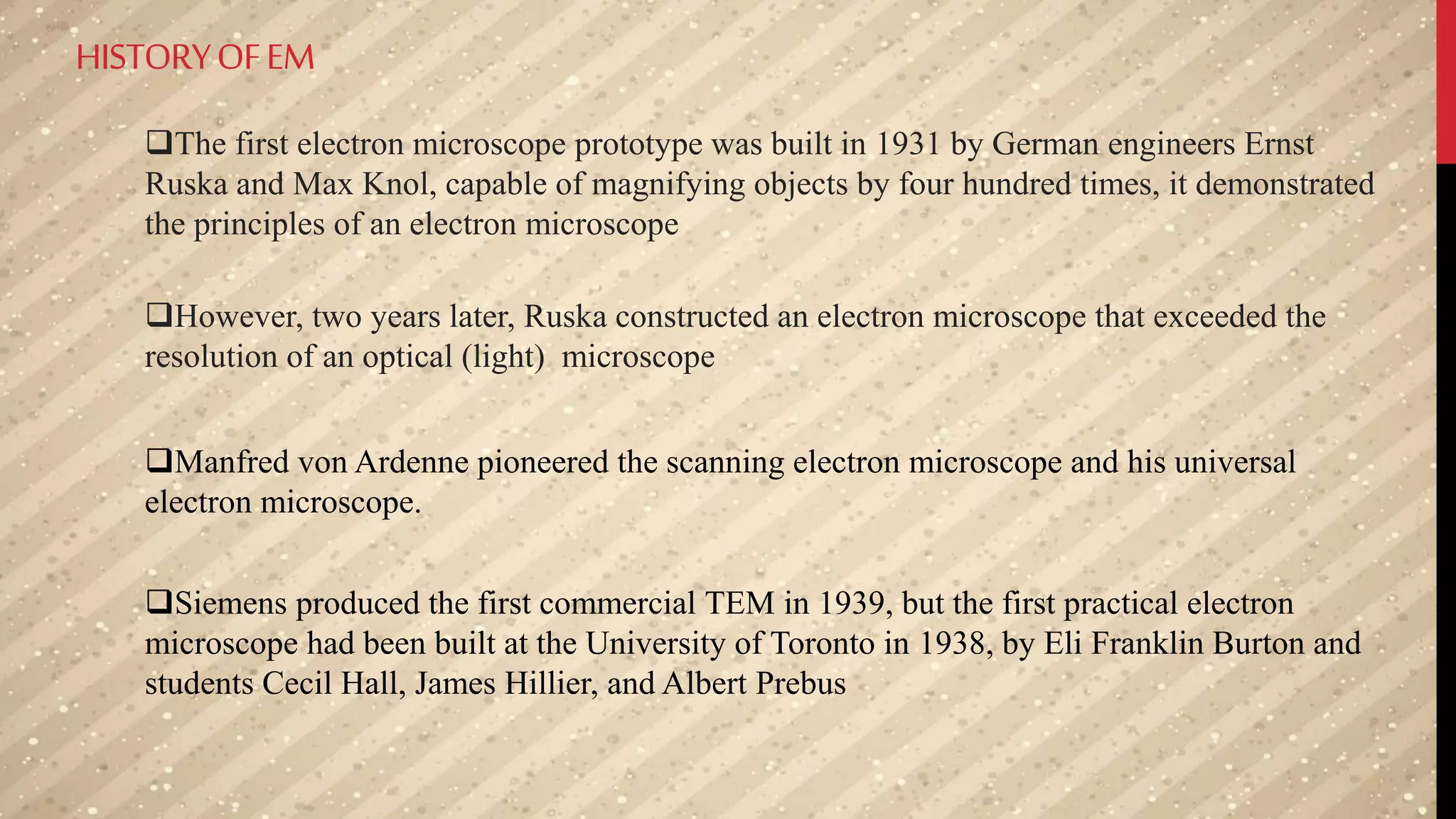 HISTORYOFEM
The first electron microscope prototype was built in 1931 by German engineers Ernst
Ruska and Max Knol, capable of magnifying objects by four hundred times, it demonstrated
the principles of an electron microscope
However, two years later, Ruska constructed an electron microscope that exceeded the
resolution of an optical (light) microscope
Manfred von Ardenne pioneered the scanning electron microscope and his universal
electron microscope.
Siemens produced the first commercial TEM in 1939, but the first practical electron
microscope had been built at the University of Toronto in 1938, by Eli Franklin Burton and
students Cecil Hall, James Hillier, and Albert Prebus
 