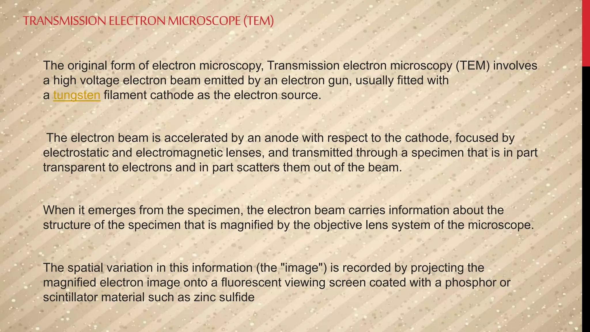 TRANSMISSIONELECTRONMICROSCOPE(TEM)
The original form of electron microscopy, Transmission electron microscopy (TEM) involves
a high voltage electron beam emitted by an electron gun, usually fitted with
a tungsten filament cathode as the electron source.
The electron beam is accelerated by an anode with respect to the cathode, focused by
electrostatic and electromagnetic lenses, and transmitted through a specimen that is in part
transparent to electrons and in part scatters them out of the beam.
When it emerges from the specimen, the electron beam carries information about the
structure of the specimen that is magnified by the objective lens system of the microscope.
The spatial variation in this information (the "image") is recorded by projecting the
magnified electron image onto a fluorescent viewing screen coated with a phosphor or
scintillator material such as zinc sulfide
 