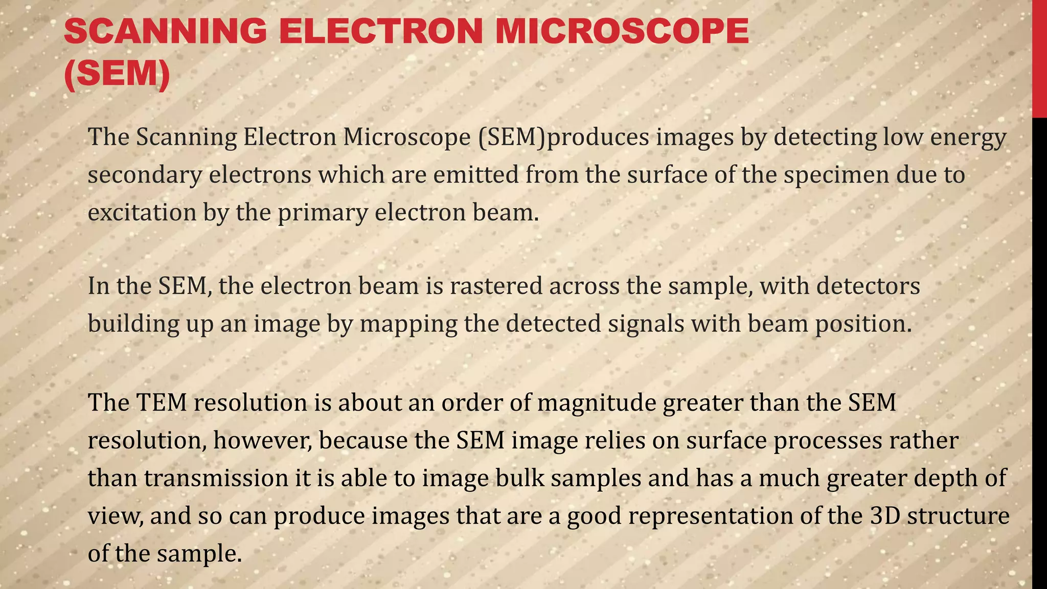 SCANNING ELECTRON MICROSCOPE
(SEM)
The Scanning Electron Microscope (SEM)produces images by detecting low energy
secondary electrons which are emitted from the surface of the specimen due to
excitation by the primary electron beam.
In the SEM, the electron beam is rastered across the sample, with detectors
building up an image by mapping the detected signals with beam position.
The TEM resolution is about an order of magnitude greater than the SEM
resolution, however, because the SEM image relies on surface processes rather
than transmission it is able to image bulk samples and has a much greater depth of
view, and so can produce images that are a good representation of the 3D structure
of the sample.
 