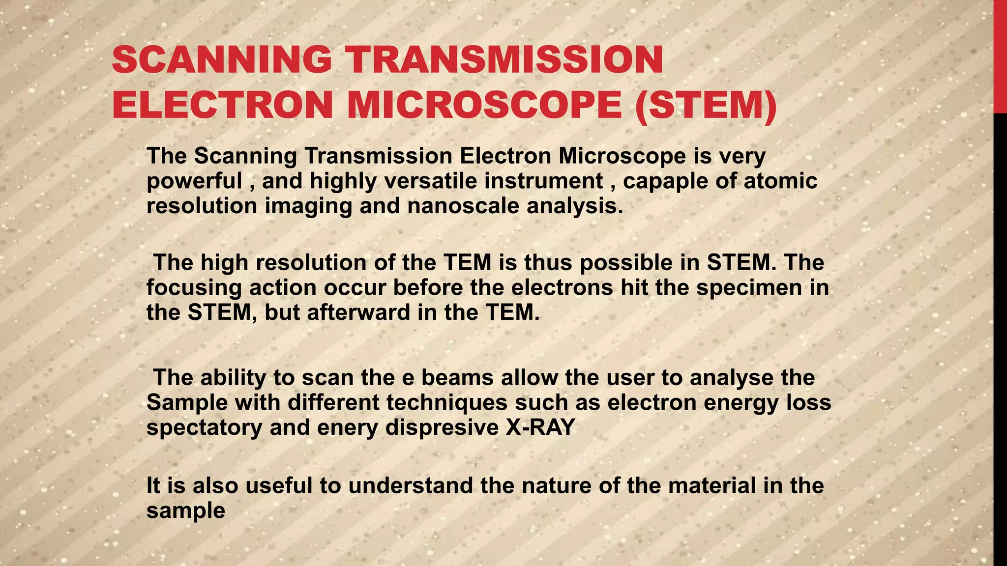 SCANNING TRANSMISSION
ELECTRON MICROSCOPE (STEM)
The Scanning Transmission Electron Microscope is very
powerful , and highly versatile instrument , capaple of atomic
resolution imaging and nanoscale analysis.
The high resolution of the TEM is thus possible in STEM. The
focusing action occur before the electrons hit the specimen in
the STEM, but afterward in the TEM.
The ability to scan the e beams allow the user to analyse the
Sample with different techniques such as electron energy loss
spectatory and enery dispresive X-RAY
It is also useful to understand the nature of the material in the
sample
 