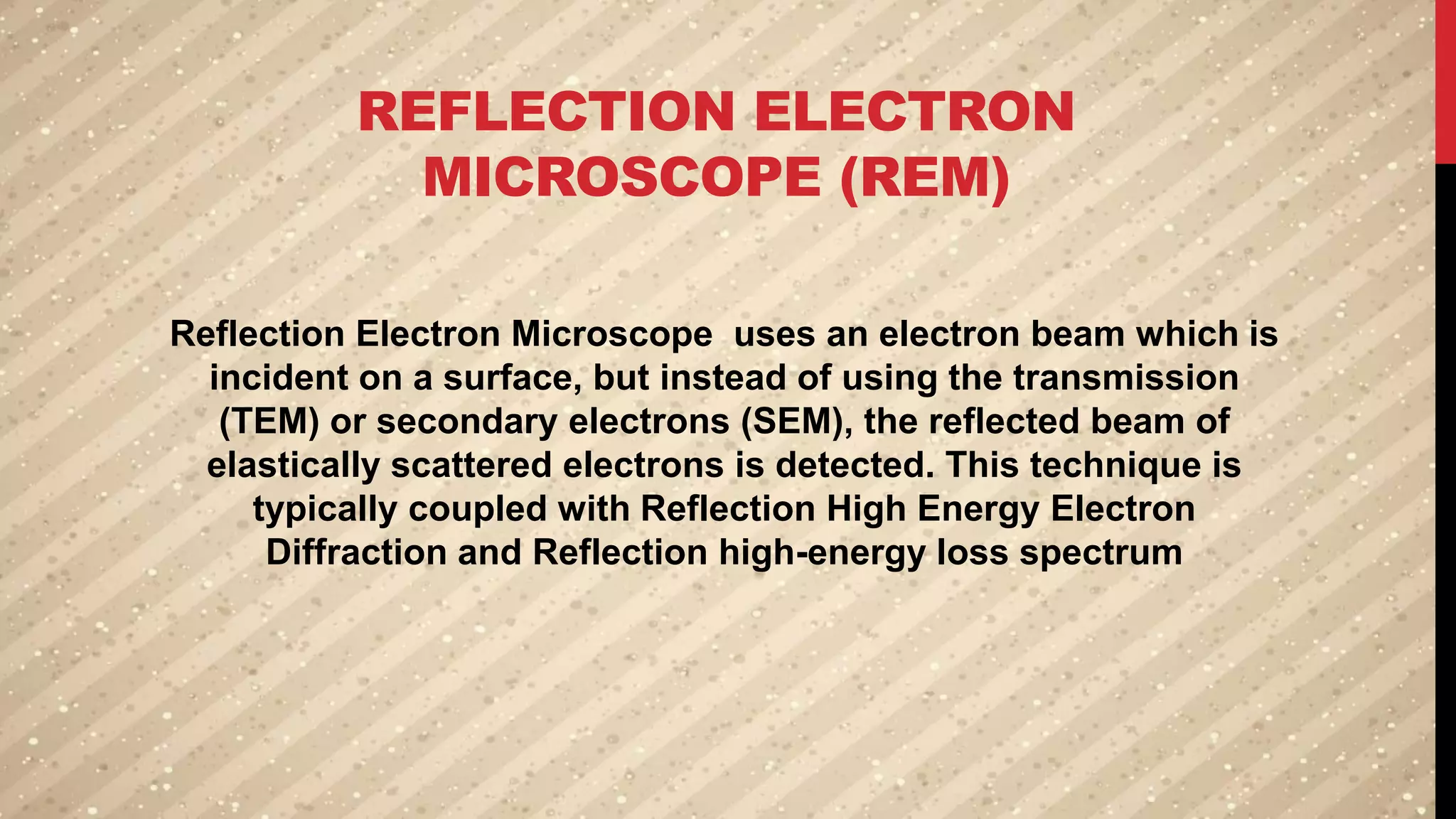 REFLECTION ELECTRON
MICROSCOPE (REM)
Reflection Electron Microscope uses an electron beam which is
incident on a surface, but instead of using the transmission
(TEM) or secondary electrons (SEM), the reflected beam of
elastically scattered electrons is detected. This technique is
typically coupled with Reflection High Energy Electron
Diffraction and Reflection high-energy loss spectrum
 