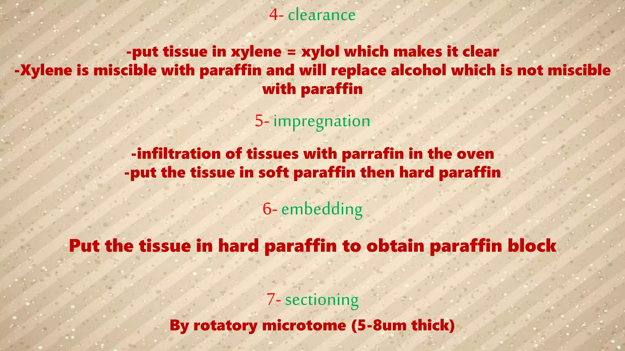 4- clearance
-put tissue in xylene = xylol which makes it clear
-Xylene is miscible with paraffin and will replace alcohol which is not miscible
with paraffin
5- impregnation
-infiltration of tissues with parrafin in the oven
-put the tissue in soft paraffin then hard paraffin
6- embedding
Put the tissue in hard paraffin to obtain paraffin block
7- sectioning
By rotatory microtome (5-8um thick)
 