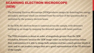 SCANNING ELECTRON MICROSCOPE
(SEM)
The Scanning Electron Microscope (SEM)produces images by detecting low energy
secondary electrons which are emitted from the surface of the specimen due to
excitation by the primary electron beam.
In the SEM, the electron beam is rastered across the sample, with detectors
building up an image by mapping the detected signals with beam position.
The TEM resolution is about an order of magnitude greater than the SEM
resolution, however, because the SEM image relies on surface processes rather
than transmission it is able to image bulk samples and has a much greater depth of
view, and so can produce images that are a good representation of the 3D structure
of the sample.
 