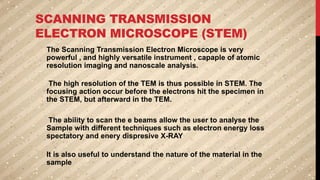SCANNING TRANSMISSION
ELECTRON MICROSCOPE (STEM)
The Scanning Transmission Electron Microscope is very
powerful , and highly versatile instrument , capaple of atomic
resolution imaging and nanoscale analysis.
The high resolution of the TEM is thus possible in STEM. The
focusing action occur before the electrons hit the specimen in
the STEM, but afterward in the TEM.
The ability to scan the e beams allow the user to analyse the
Sample with different techniques such as electron energy loss
spectatory and enery dispresive X-RAY
It is also useful to understand the nature of the material in the
sample
 