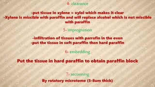 4- clearance
-put tissue in xylene = xylol which makes it clear
-Xylene is miscible with paraffin and will replace alcohol which is not miscible
with paraffin
5- impregnation
-infiltration of tissues with parrafin in the oven
-put the tissue in soft paraffin then hard paraffin
6- embedding
Put the tissue in hard paraffin to obtain paraffin block
7- sectioning
By rotatory microtome (5-8um thick)
 