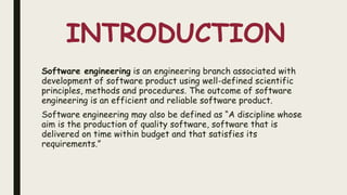 INTRODUCTION
Software engineering is an engineering branch associated with
development of software product using well-defined scientific
principles, methods and procedures. The outcome of software
engineering is an efficient and reliable software product.
Software engineering may also be defined as “A discipline whose
aim is the production of quality software, software that is
delivered on time within budget and that satisfies its
requirements.”
 