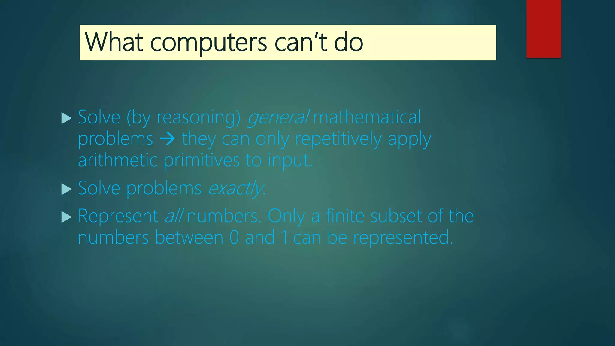 What computers can’t do
 Solve (by reasoning) general mathematical
problems  they can only repetitively apply
arithmetic primitives to input.
 Solve problems exactly.
 Represent all numbers. Only a finite subset of the
numbers between 0 and 1 can be represented.
 