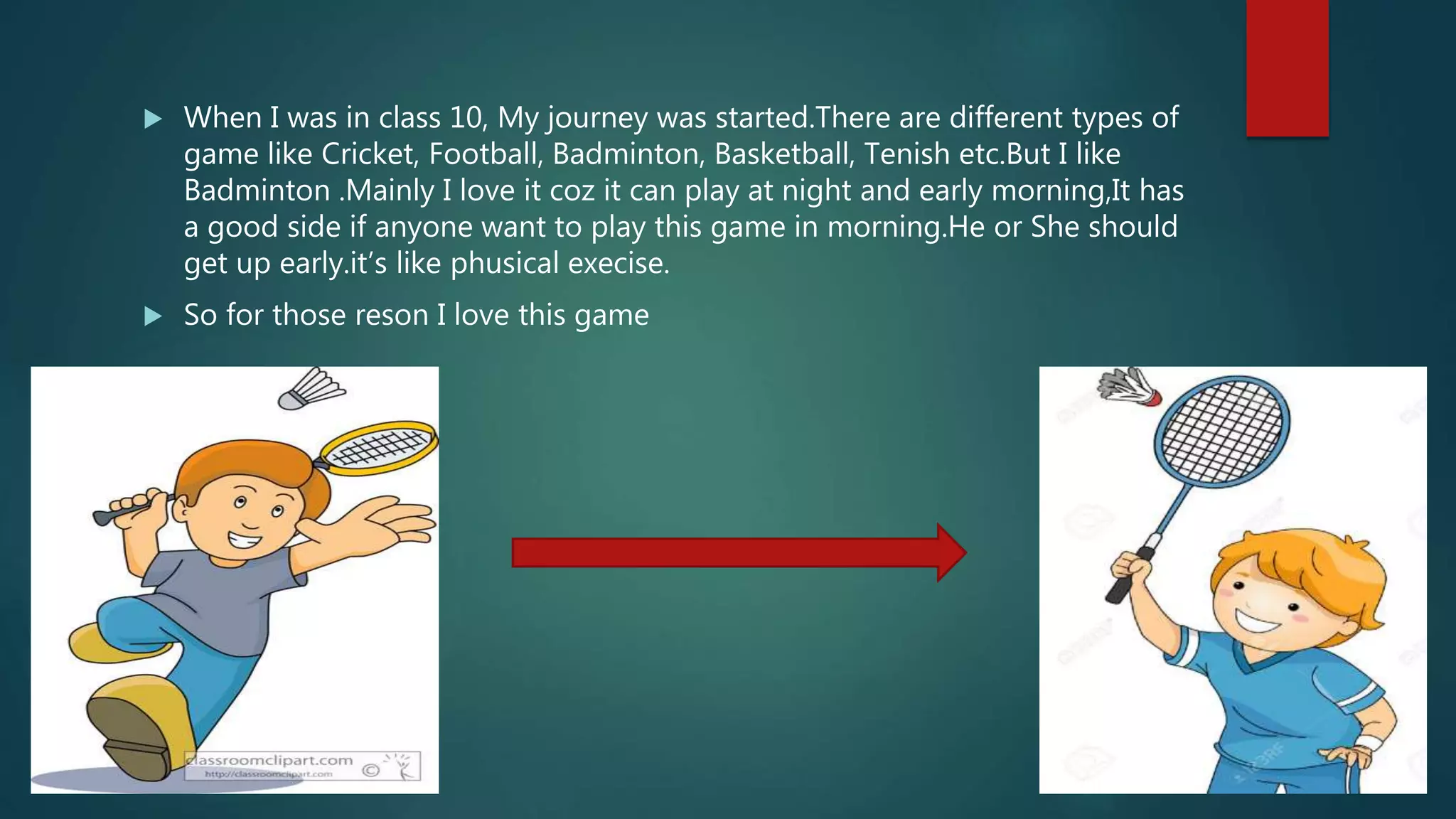  When I was in class 10, My journey was started.There are different types of
game like Cricket, Football, Badminton, Basketball, Tenish etc.But I like
Badminton .Mainly I love it coz it can play at night and early morning,It has
a good side if anyone want to play this game in morning.He or She should
get up early.it’s like phusical execise.
 So for those reson I love this game
 