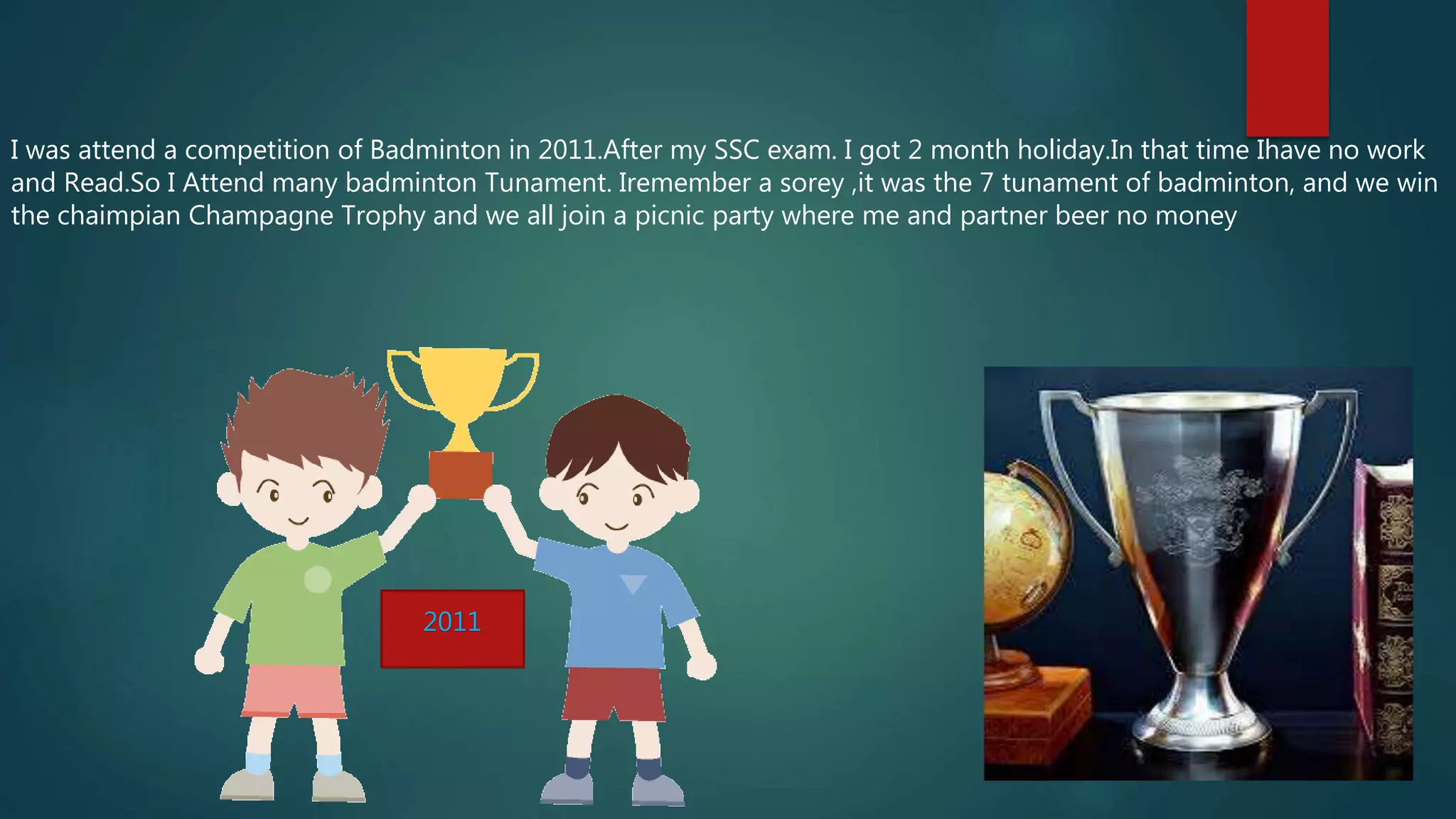 I was attend a competition of Badminton in 2011.After my SSC exam. I got 2 month holiday.In that time Ihave no work
and Read.So I Attend many badminton Tunament. Iremember a sorey ,it was the 7 tunament of badminton, and we win
the chaimpian Champagne Trophy and we all join a picnic party where me and partner beer no money
2011
 