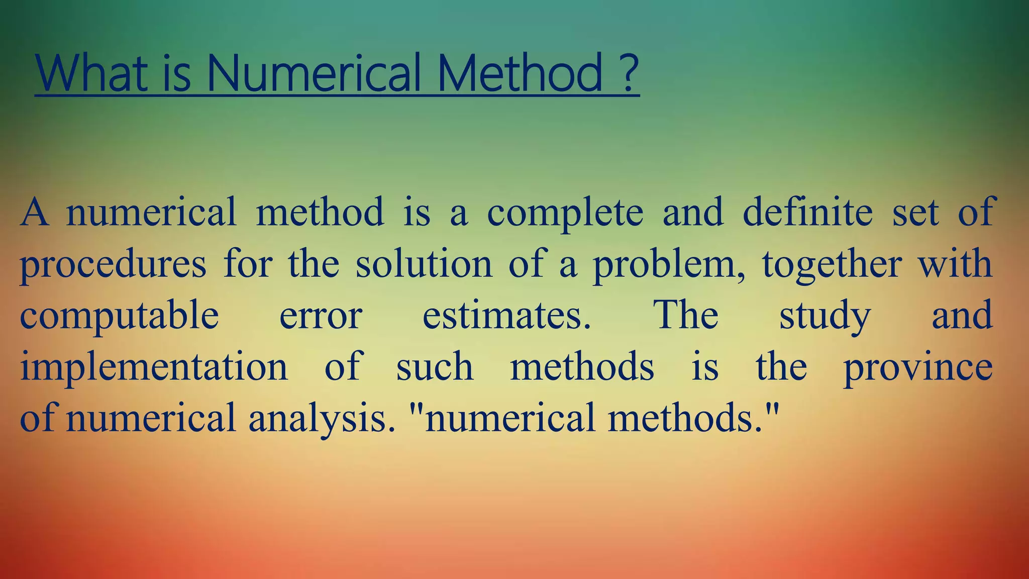 What is Numerical Method ?
A numerical method is a complete and definite set of
procedures for the solution of a problem, together with
computable error estimates. The study and
implementation of such methods is the province
of numerical analysis. "numerical methods."
 