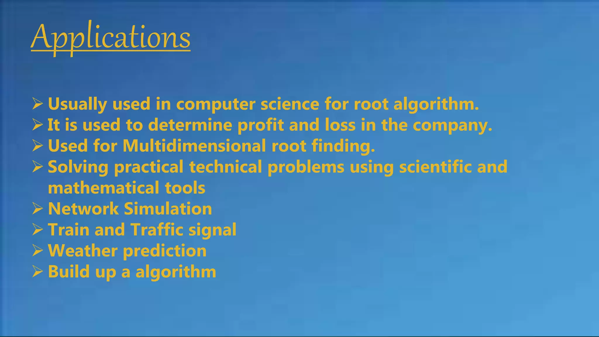 Applications
 Usually used in computer science for root algorithm.
 It is used to determine profit and loss in the company.
 Used for Multidimensional root finding.
 Solving practical technical problems using scientific and
mathematical tools
 Network Simulation
 Train and Traffic signal
 Weather prediction
 Build up a algorithm
 