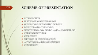 SCHEME OF PRESENTATION
 INTRODUCTION
 HISTORY OF NANOTECHNOLOGY
 GENERATIONS OF NANOTECHNOLOGY
 BENEFITS AND APPLICATIONS
 NANOTECHNOLOGY IN MECHANICAL ENGINEERING
 CARBON NANOTUBES
 CASE STUDY
 METHODS OF CNT PRODUCTION
 ADVANTAGES AND DISADVANTAGES
 CONCLUSION
1/24
 