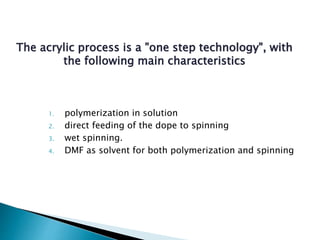 The acrylic process is a "one step technology", with
the following main characteristics
1. polymerization in solution
2. direct feeding of the dope to spinning
3. wet spinning.
4. DMF as solvent for both polymerization and spinning
 