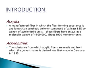 Acrylics:
 A manufactured fiber in which the fiber forming substance is
any long chain synthetic polymer composed of at least 85% by
weight of acrylonitrile units . these fibers have an average
molecular weight of ~100,000, about 1900 monomer units.
Acrylonitrile:
 The substance from which acrylic fibers are made and from
which the generic name is derived was first made in Germany
in 1893 .
 