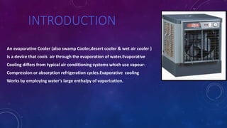 INTRODUCTION
An evaporative Cooler (also swamp Cooler,desert cooler & wet air cooler )
Is a device that cools air through the evaporation of water.Evaporative
Cooling differs from typical air conditioning systems which use vapour-
Compression or absorption refrigeration cycles.Evaporative cooling
Works by employing water’s large enthalpy of vaporization.
 