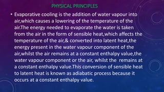 PHYSICAL PRINCIPLES
• Evaporative cooling is the addition of water vapour into
air,which causes a lowering of the temperature of the
air.The energy needed to evaporate the water is taken
from the air in the form of sensible heat,which affects the
temperature of the air,& converted into latent heat,the
energy present in the water vapour component of the
air,whilst the air remains at a constant enthalpy value,the
water vapour component or the air, whilst the remains at
a constant enthalpy value.This conversion of sensible heat
to latent heat is known as adiabatic process because it
occurs at a constant enthalpy value.
 