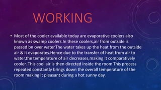 WORKING
• Most of the cooler available today are evaporative coolers also
known as swamp coolers.In these coolers,air from outside is
passed bn over water.The water takes up the heat from the outside
air & it evaporates.Hence due to the transfer of heat from air to
water,the temperature of air decreases,making it comparatively
cooler. This cool air is then directed inside the room.This process
repeated constantly brings down the overall temperature of the
room making it pleasant during a hot sunny day.
 