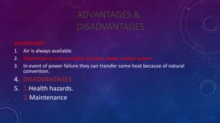 ADVANTAGES &
DISADVANTAGES
ADVANTAGES
1. Air is always available.
2. Maintenance cost normally less than water cooled system.
3. In event of power failure they can transfer some heat because of natural
convention.
4. DISADVANTAGES
5. 1.Health hazards.
. 2.Maintenance
 