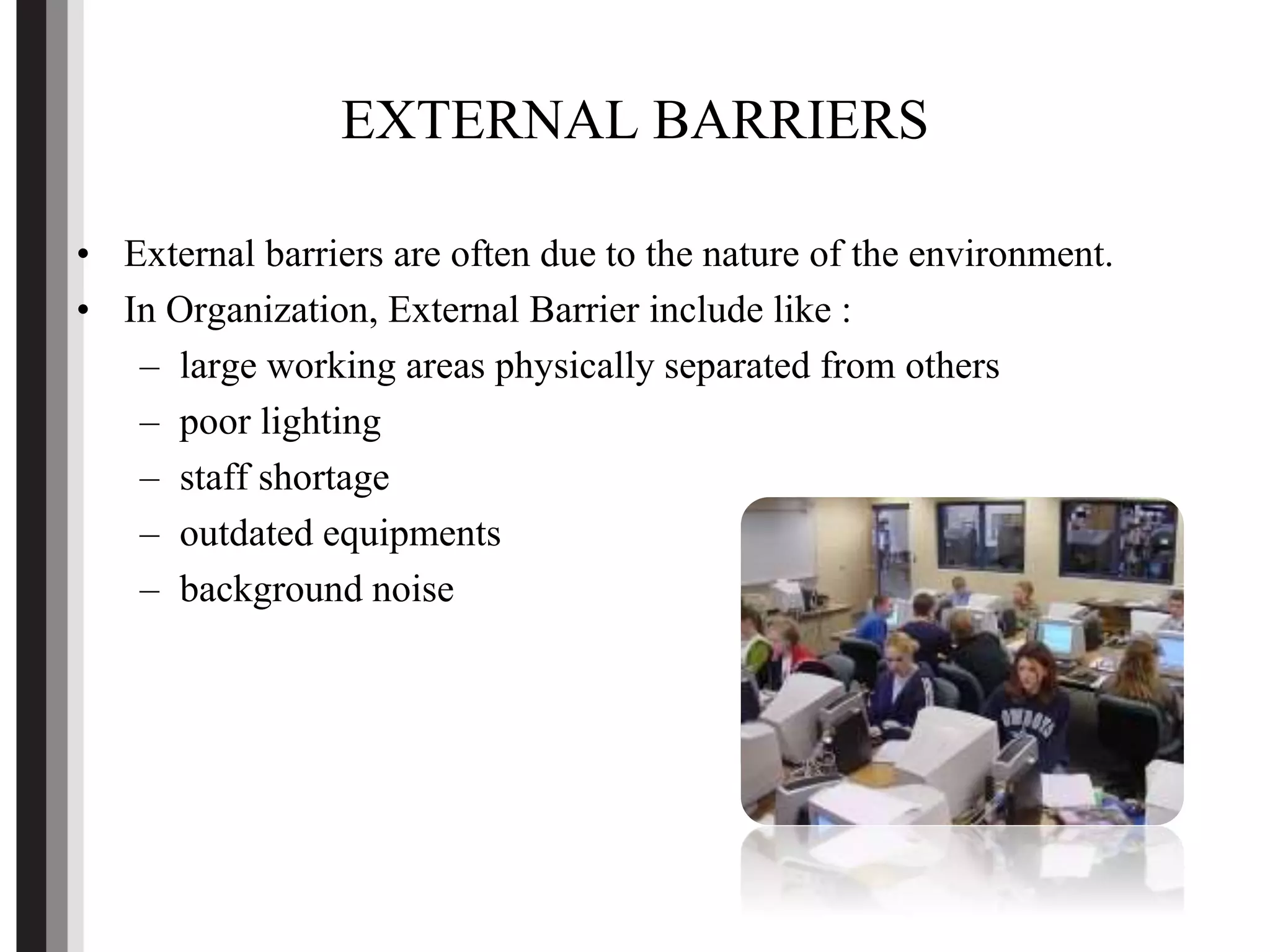 EXTERNAL BARRIERS
• External barriers are often due to the nature of the environment.
• In Organization, External Barrier include like :
– large working areas physically separated from others
– poor lighting
– staff shortage
– outdated equipments
– background noise
 
