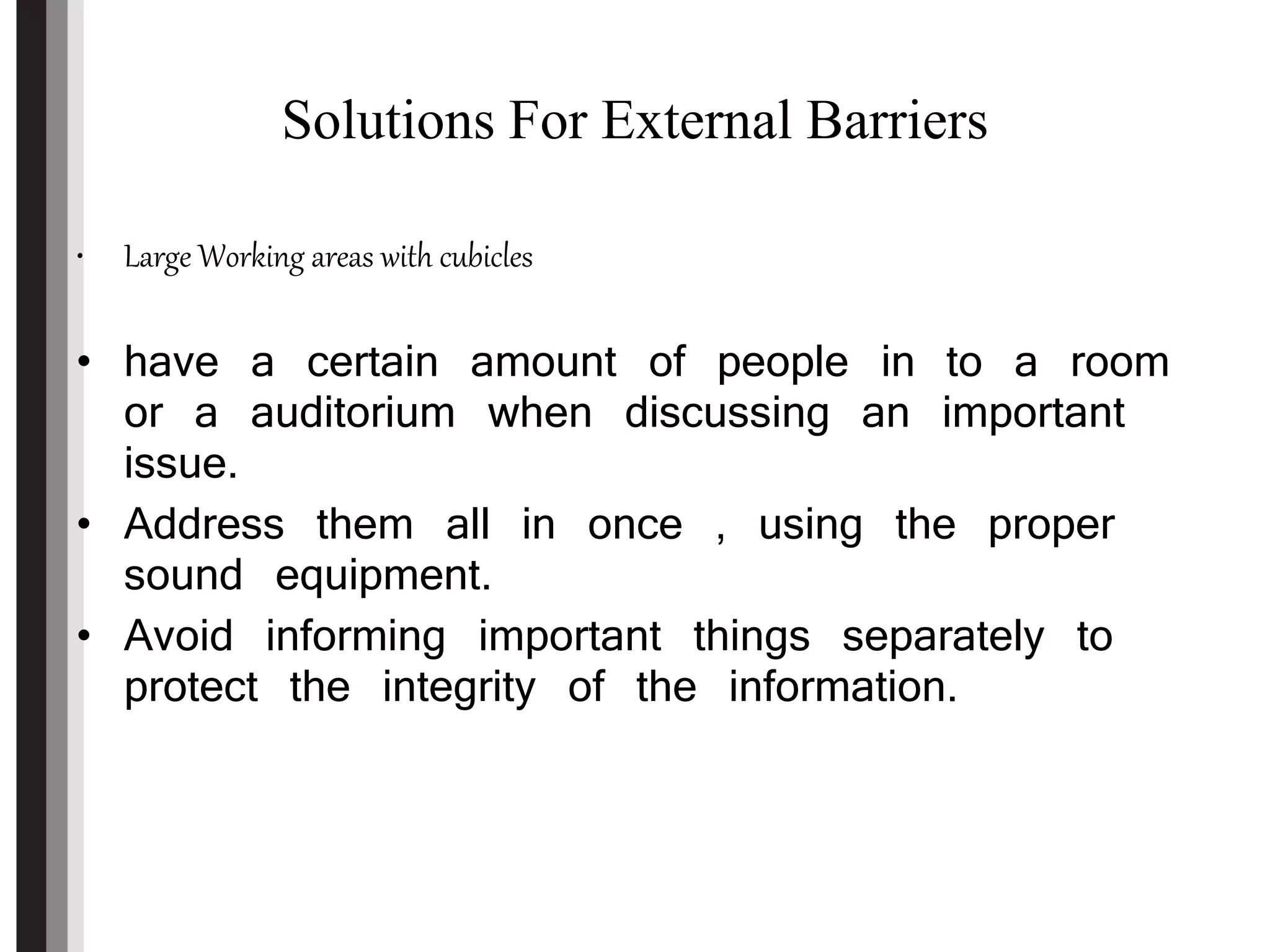 Solutions For External Barriers
• Large Working areas with cubicles
• have a certain amount of people in to a room
or a auditorium when discussing an important
issue.
• Address them all in once , using the proper
sound equipment.
• Avoid informing important things separately to
protect the integrity of the information.
 