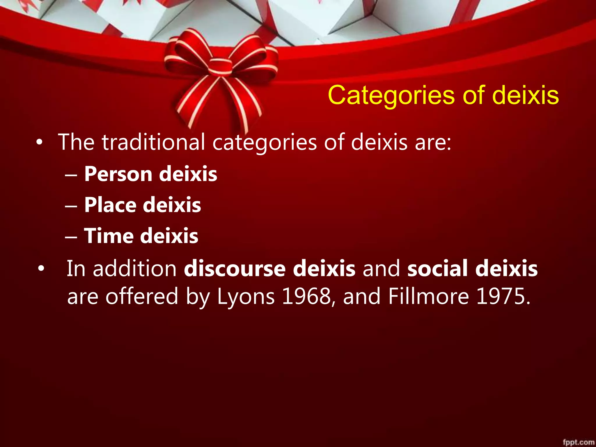 Categories of deixis
• The traditional categories of deixis are:
– Person deixis
– Place deixis
– Time deixis
• In addition discourse deixis and social deixis
are offered by Lyons 1968, and Fillmore 1975.
 