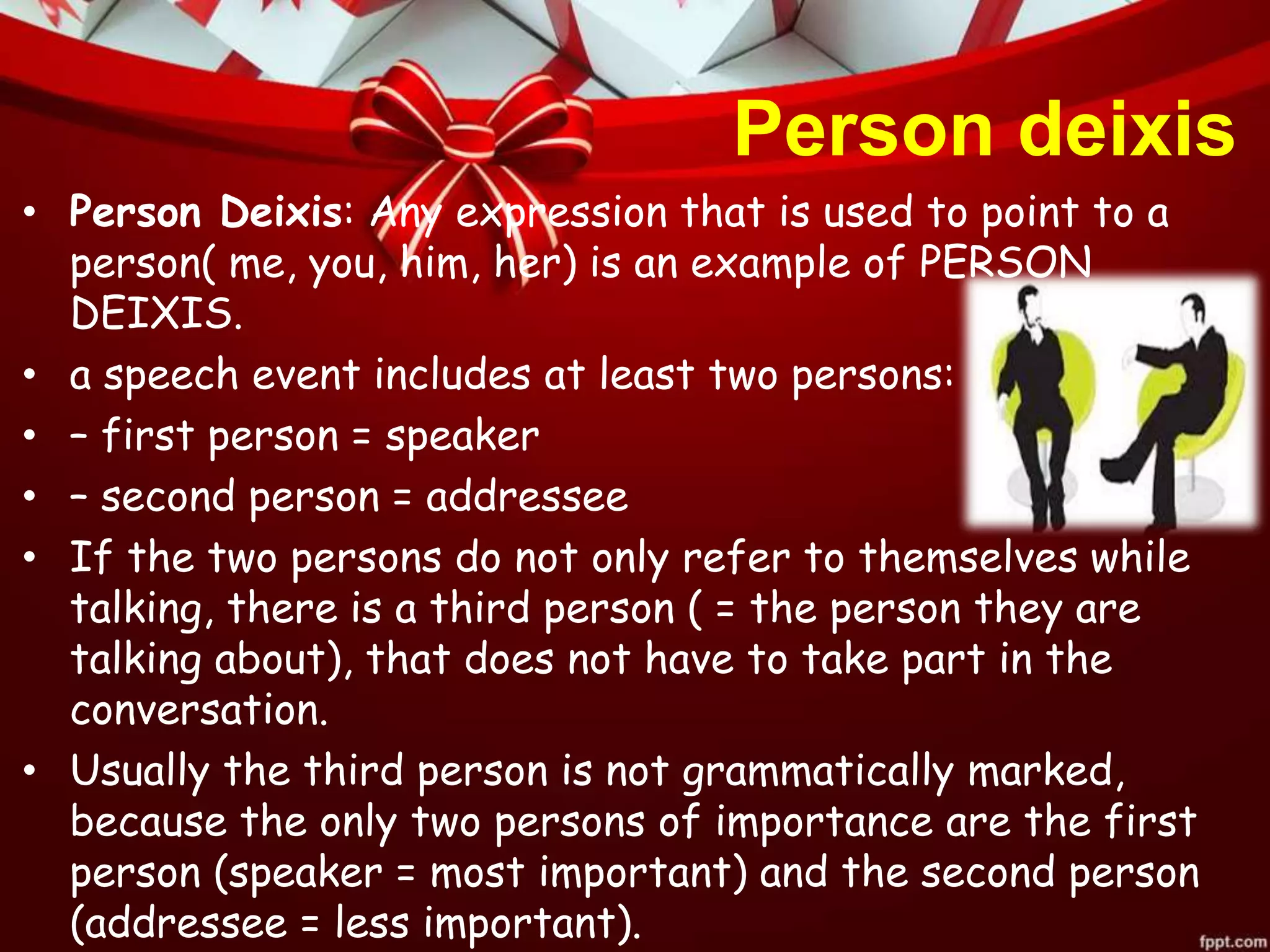 Person deixis
• Person Deixis: Any expression that is used to point to a
person( me, you, him, her) is an example of PERSON
DEIXIS.
• a speech event includes at least two persons:
• – first person = speaker
• – second person = addressee
• If the two persons do not only refer to themselves while
talking, there is a third person ( = the person they are
talking about), that does not have to take part in the
conversation.
• Usually the third person is not grammatically marked,
because the only two persons of importance are the first
person (speaker = most important) and the second person
(addressee = less important).
 