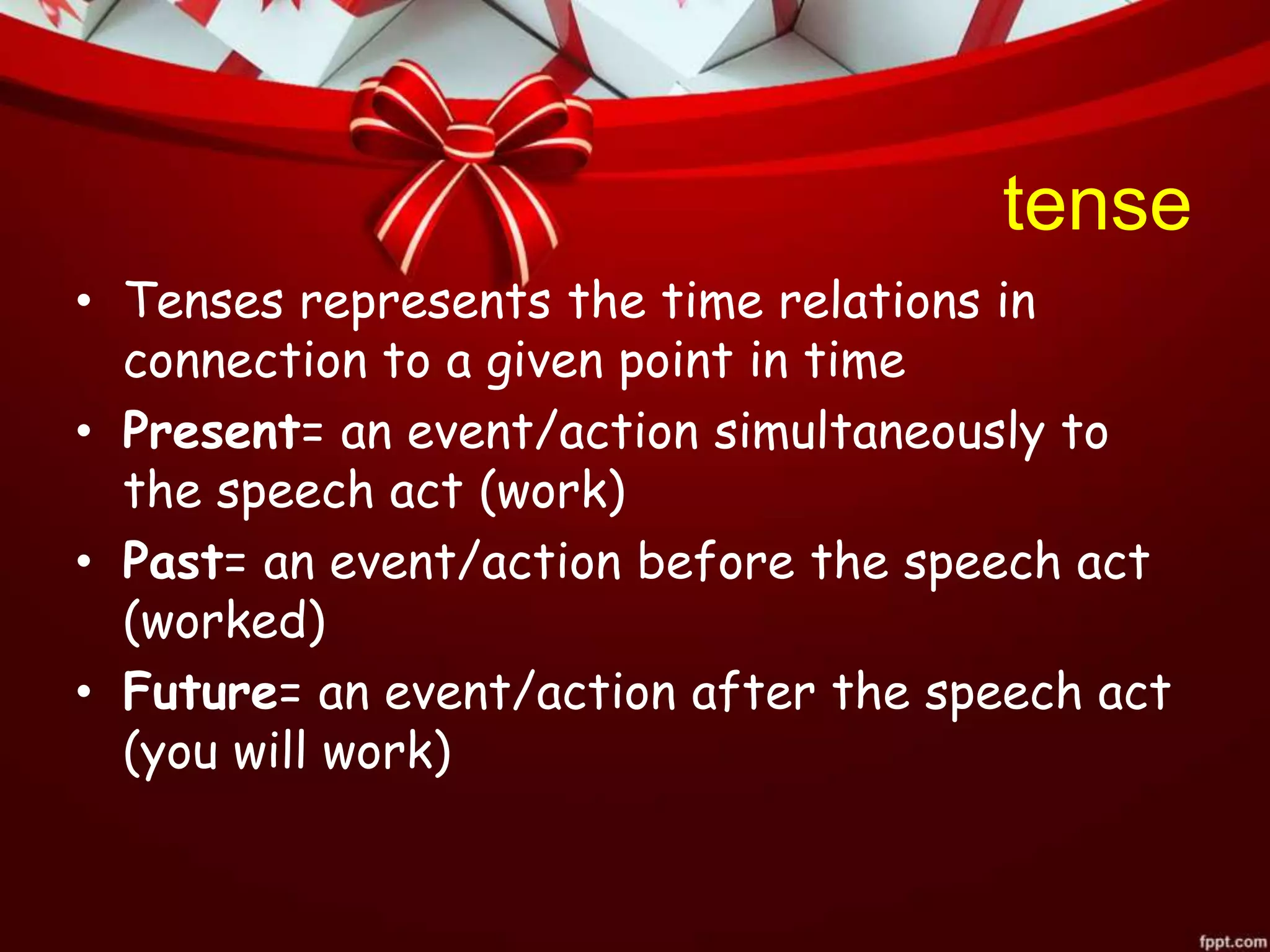 tense
• Tenses represents the time relations in
connection to a given point in time
• Present= an event/action simultaneously to
the speech act (work)
• Past= an event/action before the speech act
(worked)
• Future= an event/action after the speech act
(you will work)
 