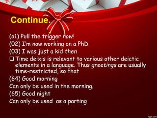 Continue.
.
(o1) Pull the trigger now!
(02) I’m now working on a PhD
(03) I was just a kid then
Time deixis is relevant to various other deictic
elements in a language. Thus greetings are usually
time-restricted, so that
(64) Good morning
Can only be used in the morning.
(65) Good night
Can only be used as a parting
 