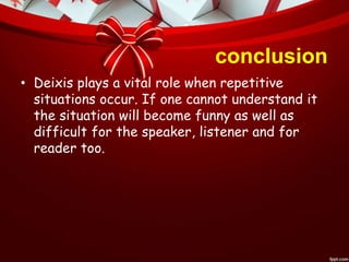 conclusion
• Deixis plays a vital role when repetitive
situations occur. If one cannot understand it
the situation will become funny as well as
difficult for the speaker, listener and for
reader too.
 