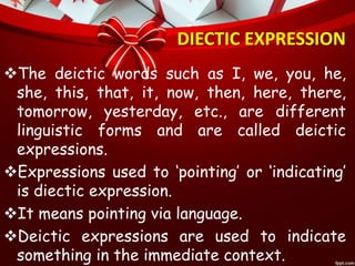 DIECTIC EXPRESSION
The deictic words such as I, we, you, he,
she, this, that, it, now, then, here, there,
tomorrow, yesterday, etc., are different
linguistic forms and are called deictic
expressions.
Expressions used to ‘pointing’ or ‘indicating’
is diectic expression.
It means pointing via language.
Deictic expressions are used to indicate
something in the immediate context.
 