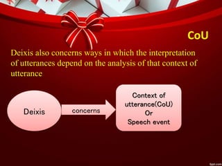 CoU
Deixis concerns
Context of
utterance(CoU)
Or
Speech event
Deixis also concerns ways in which the interpretation
of utterances depend on the analysis of that context of
utterance
 