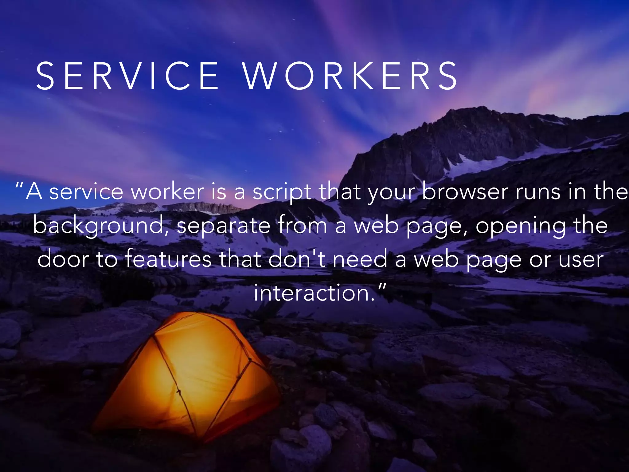 S E R V I C E W O R K E R S
“A service worker is a script that your browser runs in the
background, separate from a web page, opening the
door to features that don't need a web page or user
interaction.”
 