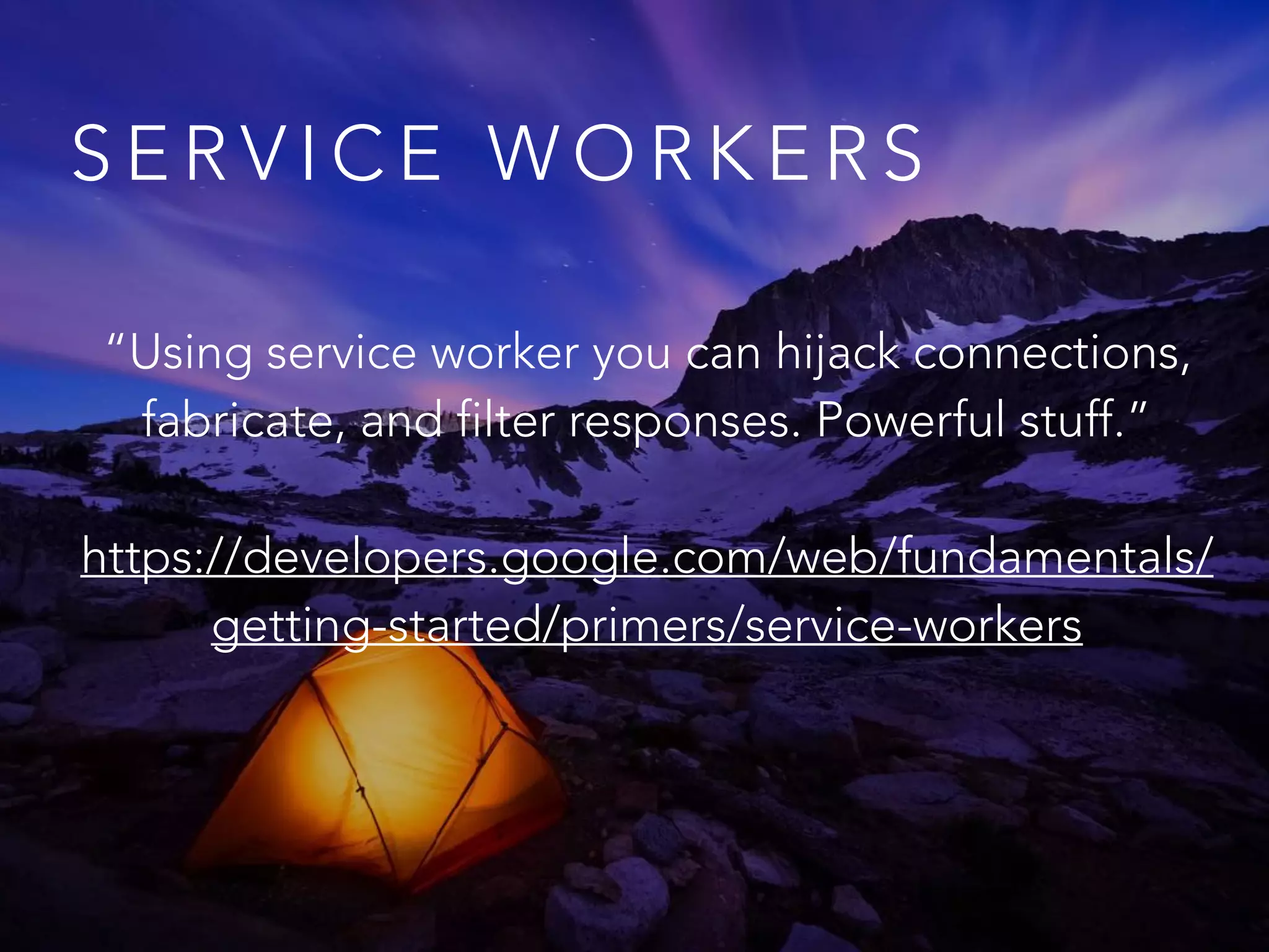 S E R V I C E W O R K E R S
“Using service worker you can hijack connections,
fabricate, and filter responses. Powerful stuff.”
https://developers.google.com/web/fundamentals/
getting-started/primers/service-workers
 